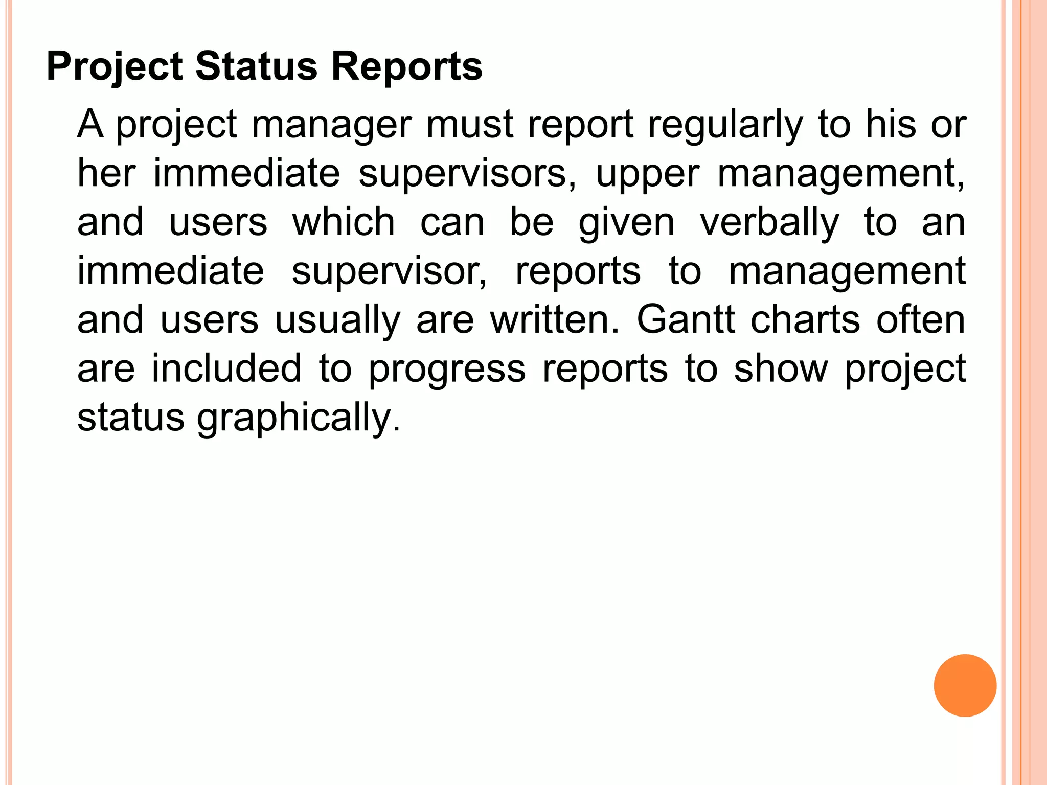 Project Status Reports
 A project manager must report regularly to his or
 her immediate supervisors, upper management,
 and users which can be given verbally to an
 immediate supervisor, reports to management
 and users usually are written. Gantt charts often
 are included to progress reports to show project
 status graphically.
 