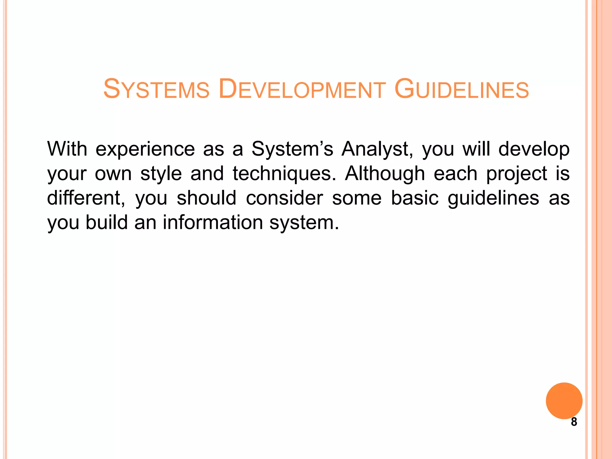 SYSTEMS DEVELOPMENT GUIDELINES

With experience as a System’s Analyst, you will develop
your own style and techniques. Although each project is
different, you should consider some basic guidelines as
you build an information system.




                                                          8
 