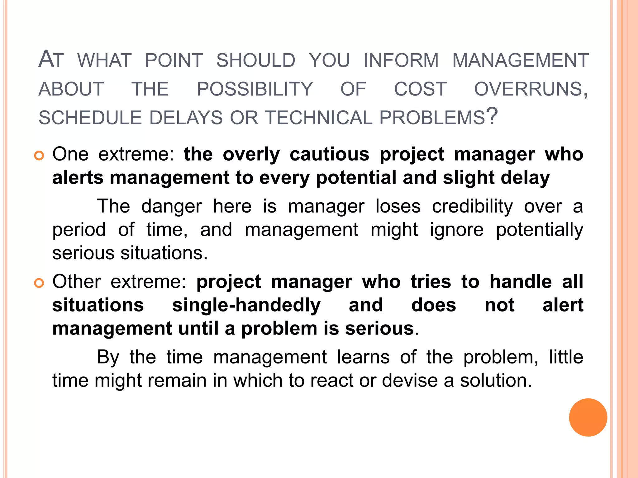 AT WHAT POINT SHOULD YOU INFORM MANAGEMENT
ABOUT THE POSSIBILITY OF COST OVERRUNS,
SCHEDULE DELAYS OR TECHNICAL PROBLEMS?
   One extreme: the overly cautious project manager who
    alerts management to every potential and slight delay
         The danger here is manager loses credibility over a
    period of time, and management might ignore potentially
    serious situations.
   Other extreme: project manager who tries to handle all
    situations single-handedly and does not alert
    management until a problem is serious.
         By the time management learns of the problem, little
    time might remain in which to react or devise a solution.
 