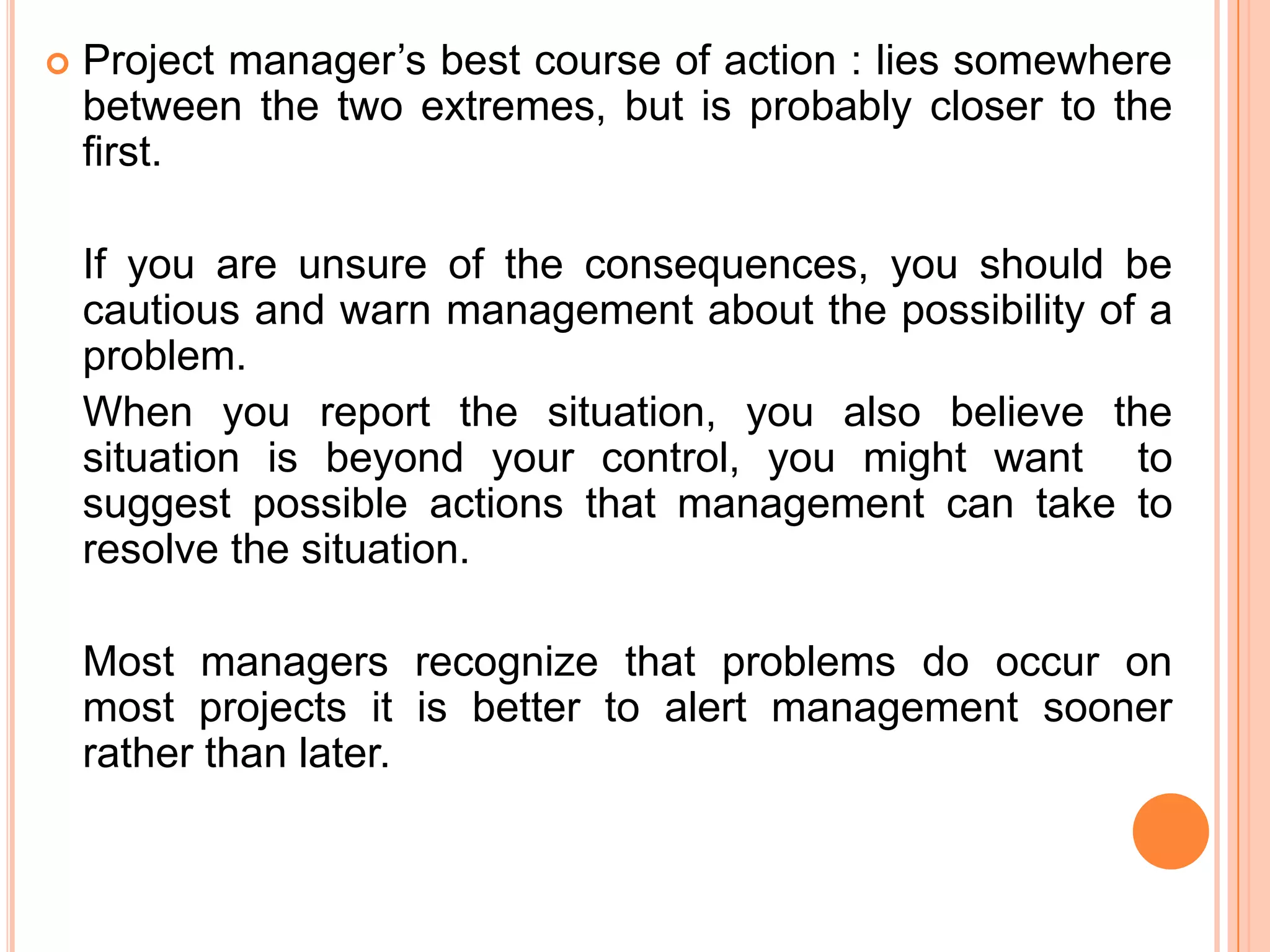    Project manager’s best course of action : lies somewhere
    between the two extremes, but is probably closer to the
    first.

    If you are unsure of the consequences, you should be
    cautious and warn management about the possibility of a
    problem.
    When you report the situation, you also believe the
    situation is beyond your control, you might want to
    suggest possible actions that management can take to
    resolve the situation.

    Most managers recognize that problems do occur on
    most projects it is better to alert management sooner
    rather than later.
 