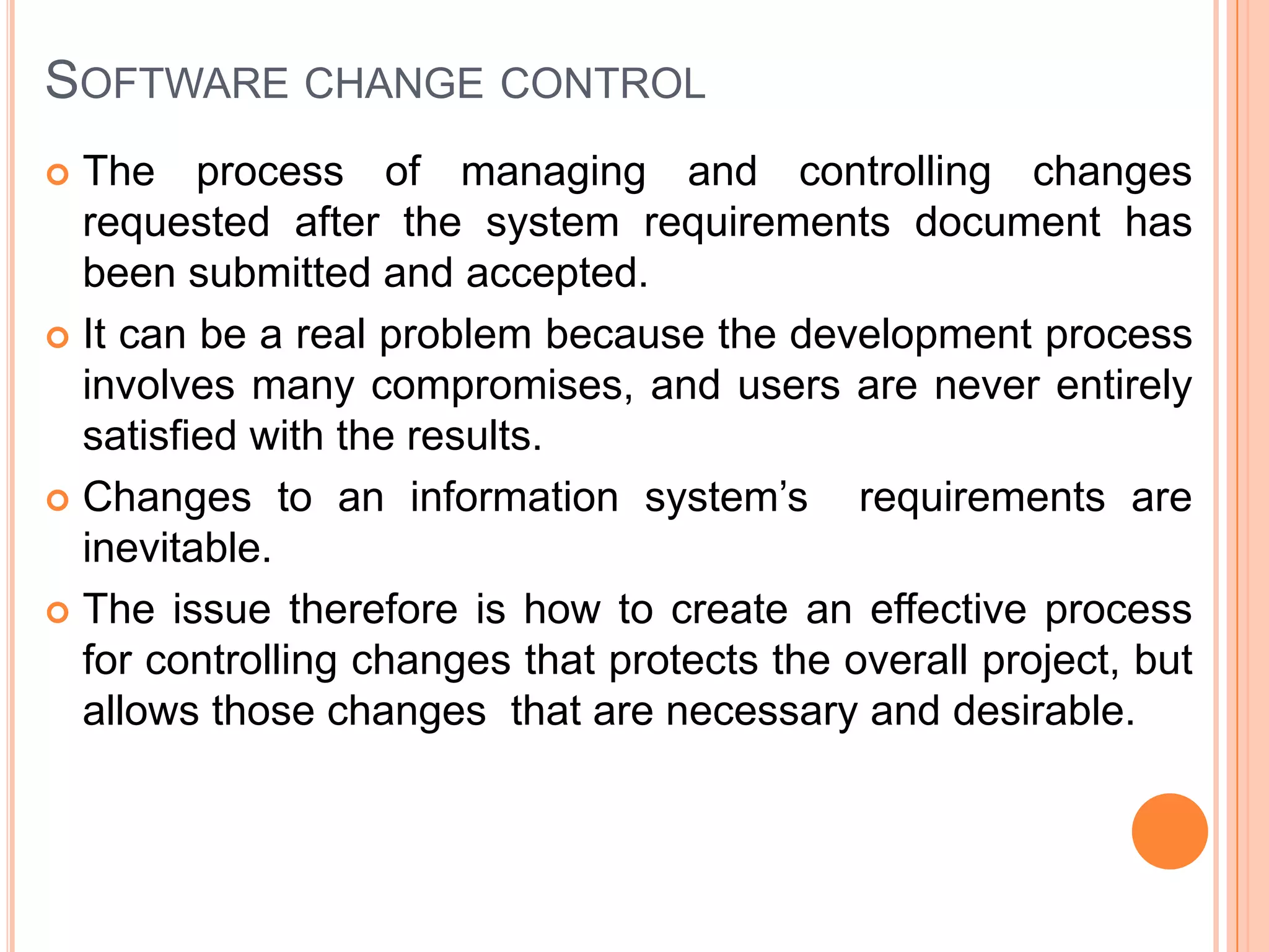 SOFTWARE CHANGE CONTROL
 The process of managing and controlling changes
  requested after the system requirements document has
  been submitted and accepted.
 It can be a real problem because the development process
  involves many compromises, and users are never entirely
  satisfied with the results.
 Changes to an information system’s         requirements are
  inevitable.
 The issue therefore is how to create an effective process
  for controlling changes that protects the overall project, but
  allows those changes that are necessary and desirable.
 