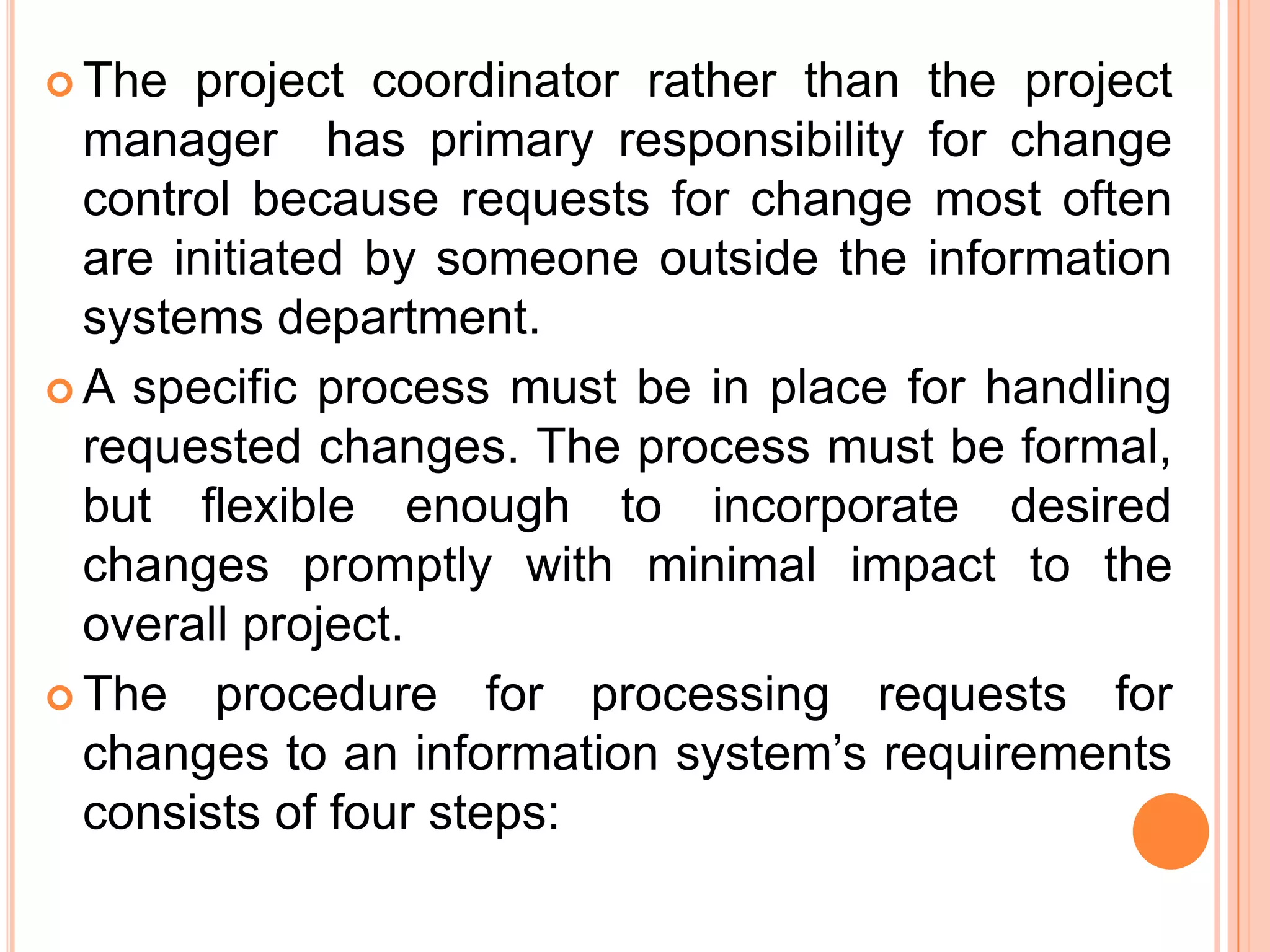  The  project coordinator rather than the project
  manager has primary responsibility for change
  control because requests for change most often
  are initiated by someone outside the information
  systems department.
 A specific process must be in place for handling
  requested changes. The process must be formal,
  but flexible enough to incorporate desired
  changes promptly with minimal impact to the
  overall project.
 The procedure for processing requests for
  changes to an information system’s requirements
  consists of four steps:
 