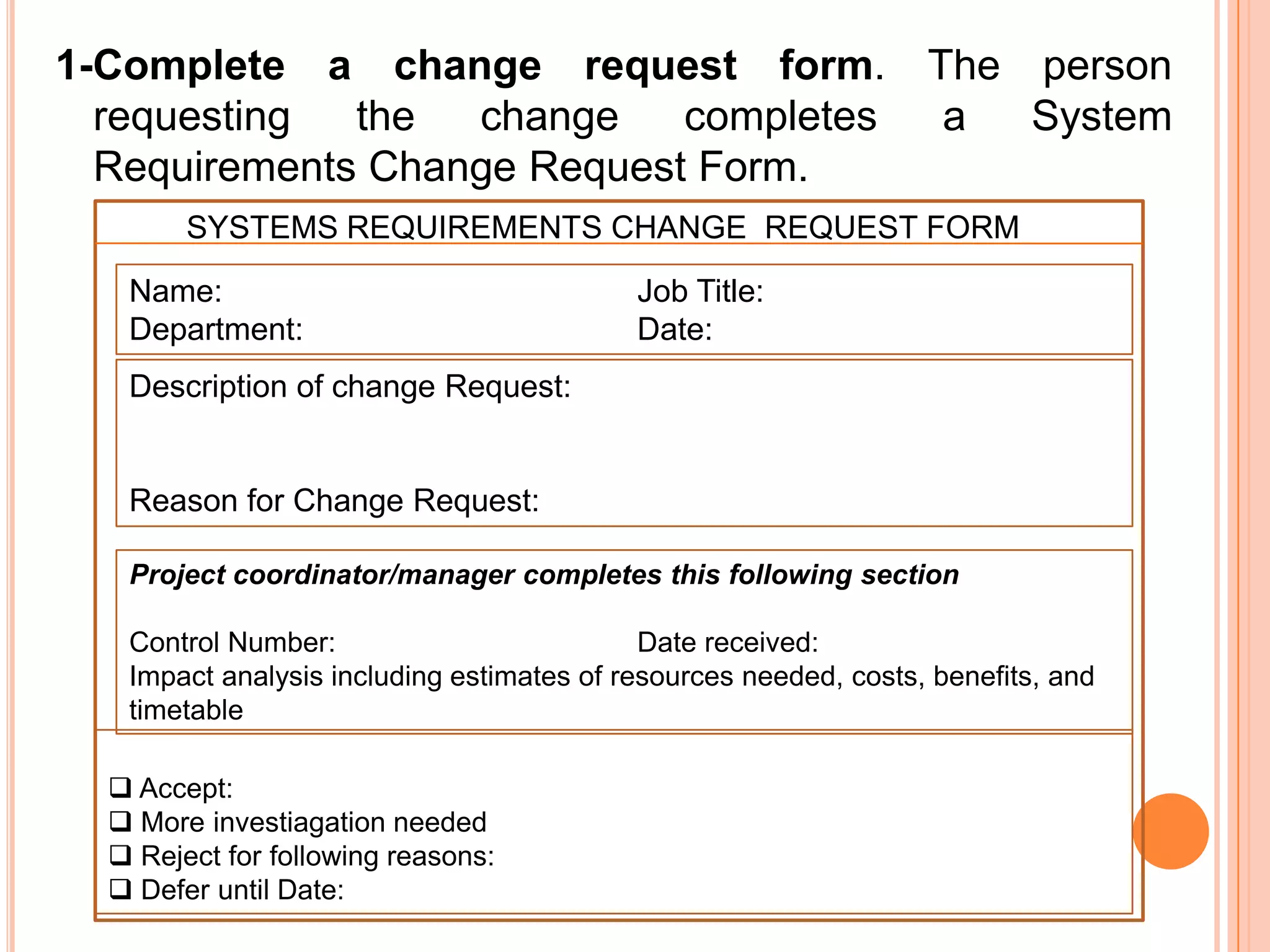 1-Complete a change request form. The person
  requesting  the  change    completes a System
  Requirements Change Request Form.
        SYSTEMS REQUIREMENTS CHANGE REQUEST FORM

   Name:                                   Job Title:
   Department:                             Date:
   Description of change Request:


   Reason for Change Request:

   Project coordinator/manager completes this following section

   Control Number:                          Date received:
   Impact analysis including estimates of resources needed, costs, benefits, and
   timetable

   Accept:
   More investiagation needed
   Reject for following reasons:
   Defer until Date:
 