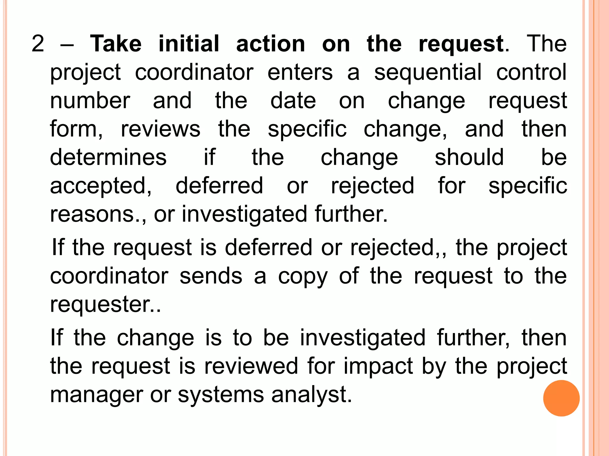 2 – Take initial action on the request. The
 project coordinator enters a sequential control
 number and the date on change request
 form, reviews the specific change, and then
 determines      if  the    change     should     be
 accepted, deferred or rejected for specific
 reasons., or investigated further.
 If the request is deferred or rejected,, the project
 coordinator sends a copy of the request to the
 requester..
 If the change is to be investigated further, then
 the request is reviewed for impact by the project
 manager or systems analyst.
 