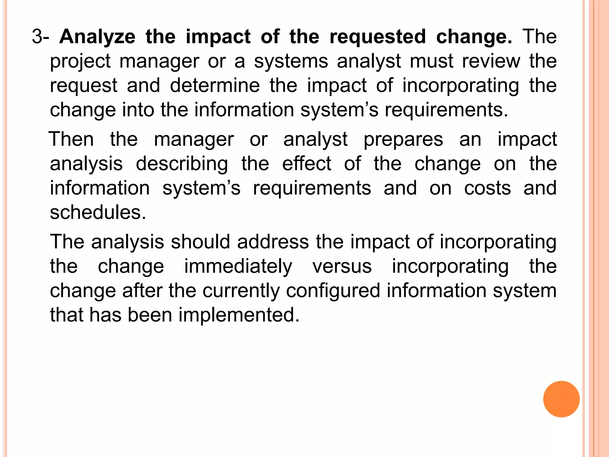 3- Analyze the impact of the requested change. The
  project manager or a systems analyst must review the
  request and determine the impact of incorporating the
  change into the information system’s requirements.
  Then the manager or analyst prepares an impact
  analysis describing the effect of the change on the
  information system’s requirements and on costs and
  schedules.
  The analysis should address the impact of incorporating
  the change immediately versus incorporating the
  change after the currently configured information system
  that has been implemented.
 