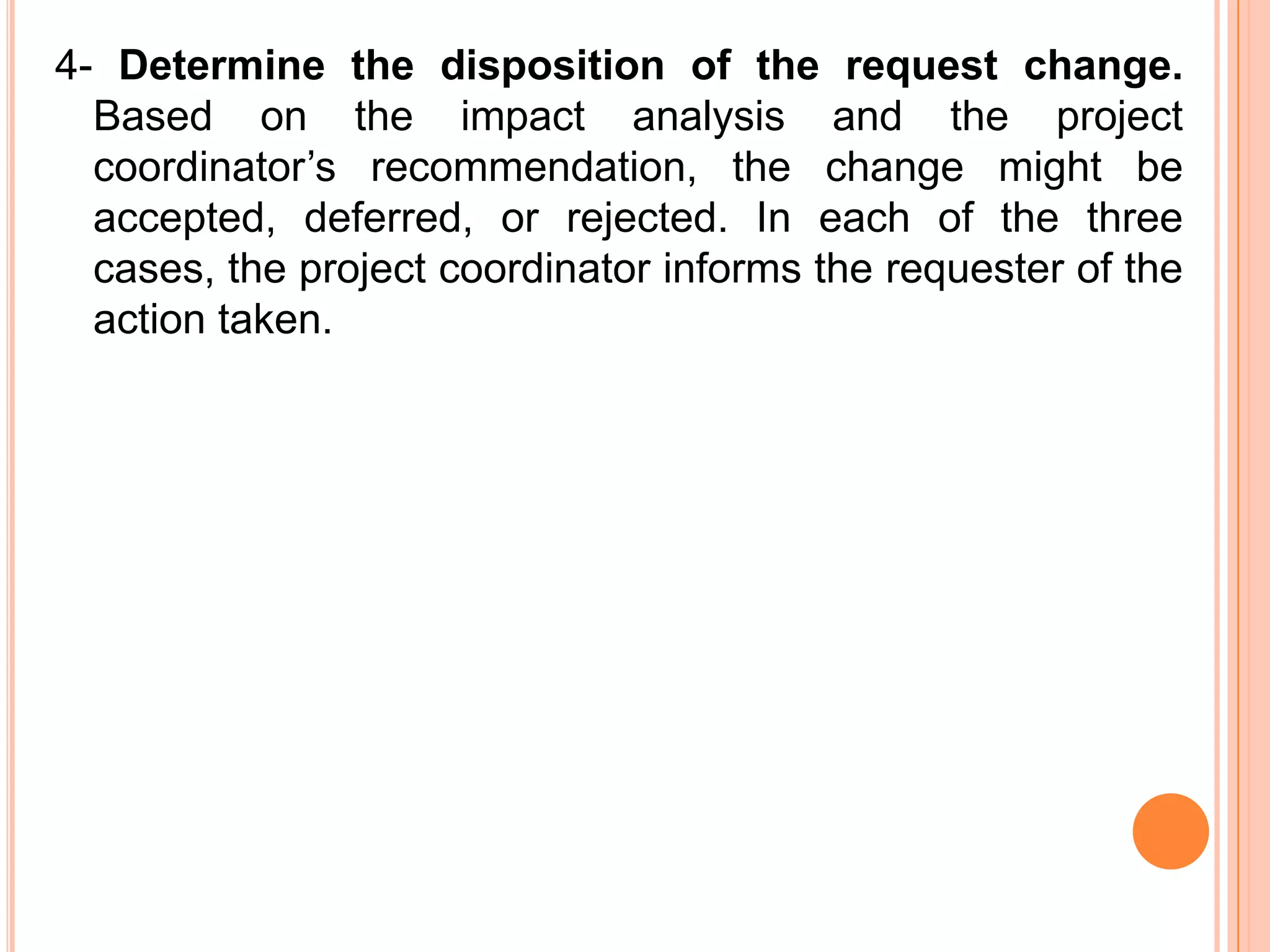 4- Determine the disposition of the request change.
  Based on the impact analysis and the project
  coordinator’s recommendation, the change might be
  accepted, deferred, or rejected. In each of the three
  cases, the project coordinator informs the requester of the
  action taken.
 