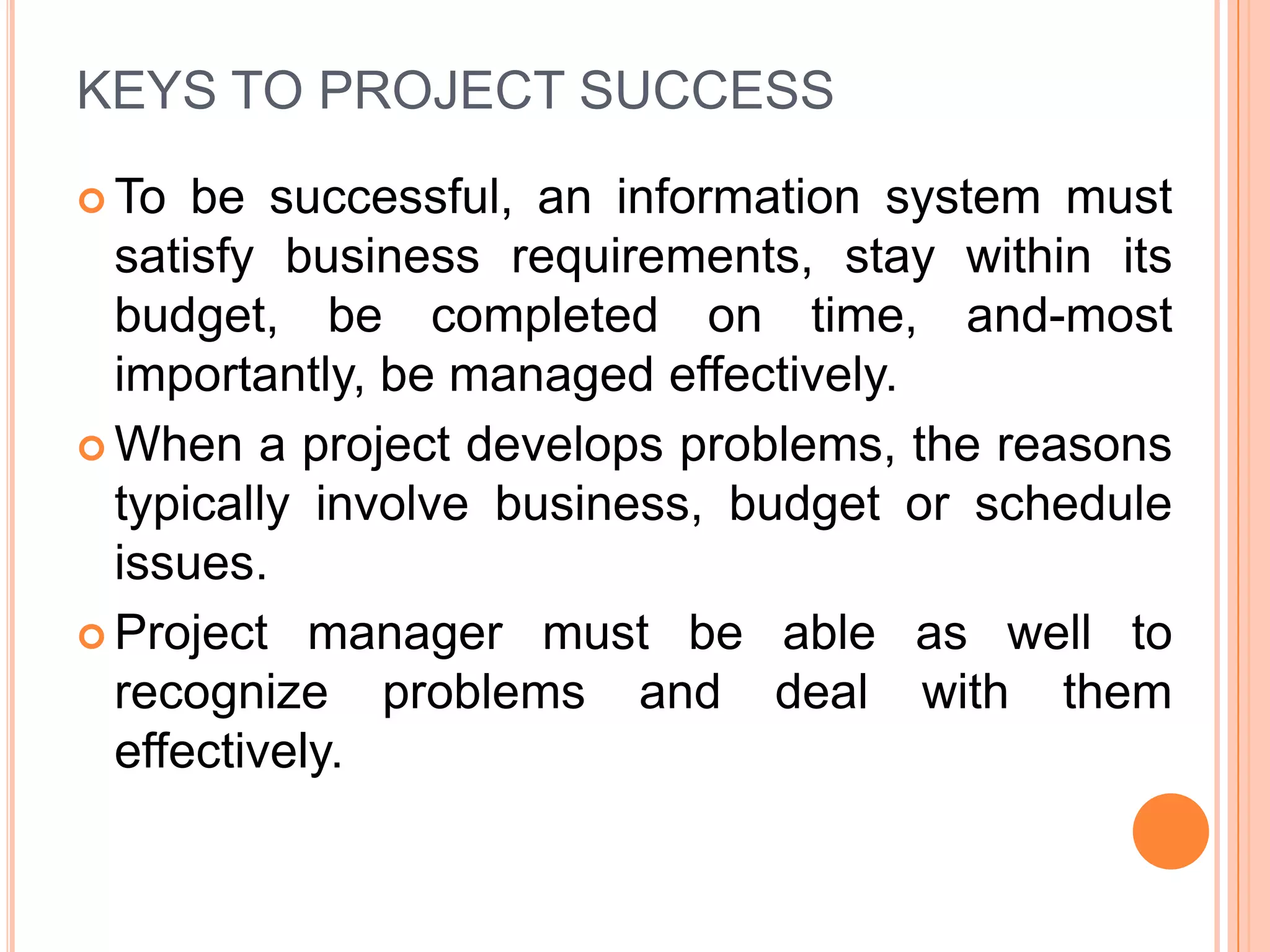 KEYS TO PROJECT SUCCESS
 To  be successful, an information system must
  satisfy business requirements, stay within its
  budget, be completed on time, and-most
  importantly, be managed effectively.
 When a project develops problems, the reasons
  typically involve business, budget or schedule
  issues.
 Project manager must be able as well to
  recognize problems and deal with them
  effectively.
 