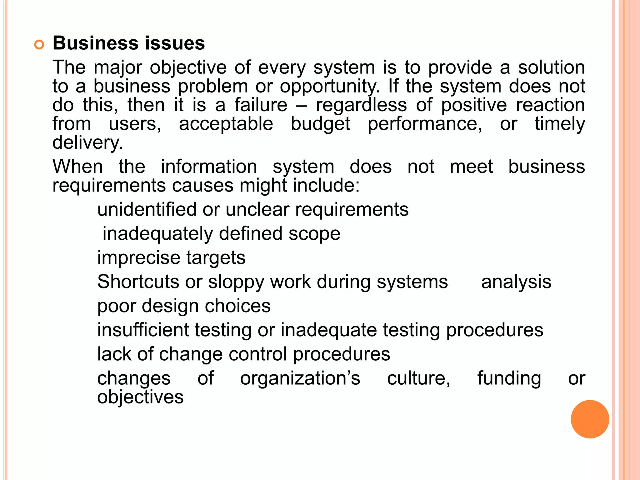    Business issues
    The major objective of every system is to provide a solution
    to a business problem or opportunity. If the system does not
    do this, then it is a failure – regardless of positive reaction
    from users, acceptable budget performance, or timely
    delivery.
    When the information system does not meet business
    requirements causes might include:
         unidentified or unclear requirements
          inadequately defined scope
         imprecise targets
         Shortcuts or sloppy work during systems        analysis
         poor design choices
         insufficient testing or inadequate testing procedures
         lack of change control procedures
         changes of organization’s culture, funding or
         objectives
 