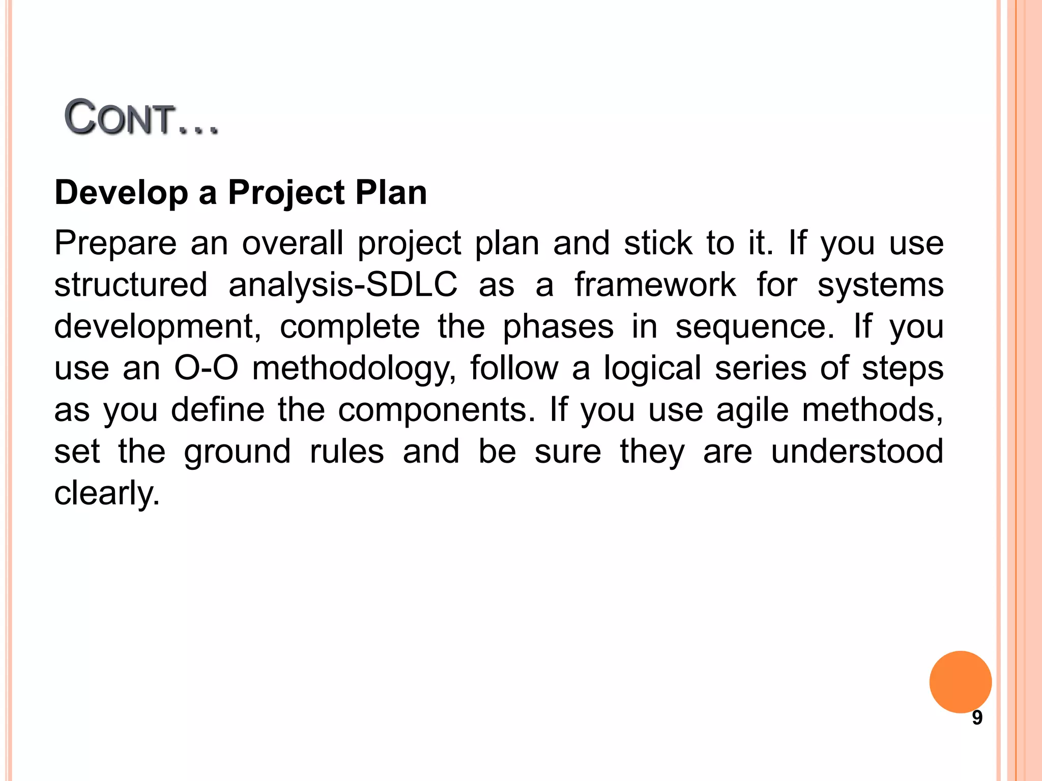 CONT…
Develop a Project Plan
Prepare an overall project plan and stick to it. If you use
structured analysis-SDLC as a framework for systems
development, complete the phases in sequence. If you
use an O-O methodology, follow a logical series of steps
as you define the components. If you use agile methods,
set the ground rules and be sure they are understood
clearly.




                                                              9
 