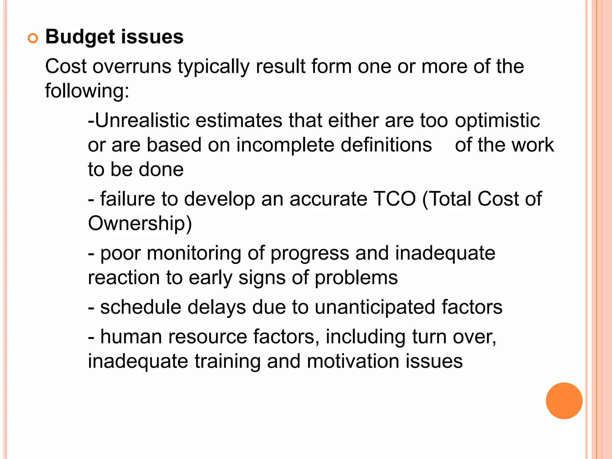    Budget issues
    Cost overruns typically result form one or more of the
    following:
         -Unrealistic estimates that either are too optimistic
         or are based on incomplete definitions of the work
         to be done
         - failure to develop an accurate TCO (Total Cost of
         Ownership)
         - poor monitoring of progress and inadequate
         reaction to early signs of problems
         - schedule delays due to unanticipated factors
         - human resource factors, including turn over,
         inadequate training and motivation issues
 