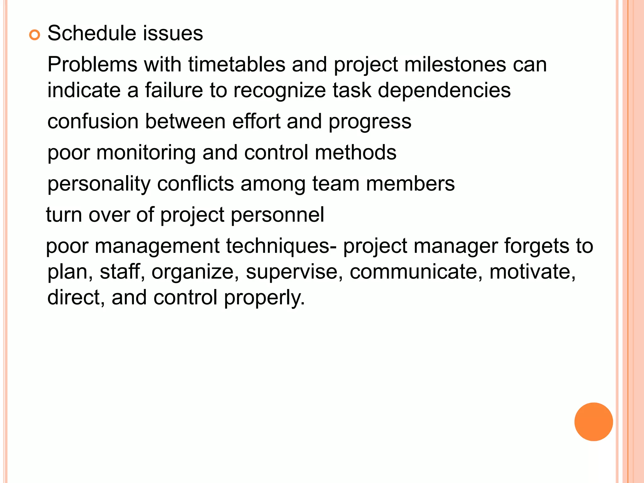    Schedule issues
    Problems with timetables and project milestones can
    indicate a failure to recognize task dependencies
    confusion between effort and progress
    poor monitoring and control methods
    personality conflicts among team members
    turn over of project personnel
    poor management techniques- project manager forgets to
    plan, staff, organize, supervise, communicate, motivate,
    direct, and control properly.
 