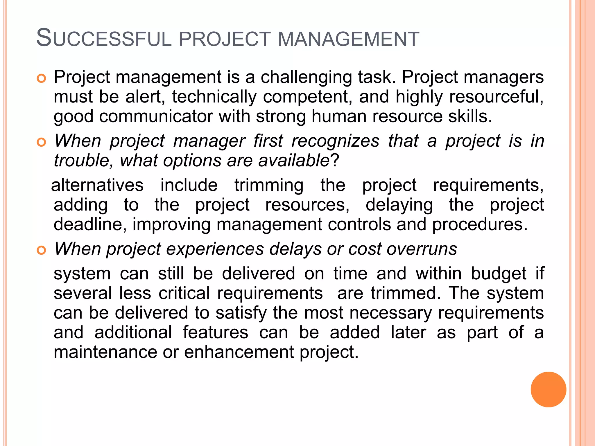 SUCCESSFUL PROJECT MANAGEMENT
 Project management is a challenging task. Project managers
  must be alert, technically competent, and highly resourceful,
  good communicator with strong human resource skills.
 When project manager first recognizes that a project is in
  trouble, what options are available?
  alternatives include trimming the project requirements,
  adding to the project resources, delaying the project
  deadline, improving management controls and procedures.
 When project experiences delays or cost overruns
  system can still be delivered on time and within budget if
  several less critical requirements are trimmed. The system
  can be delivered to satisfy the most necessary requirements
  and additional features can be added later as part of a
  maintenance or enhancement project.
 