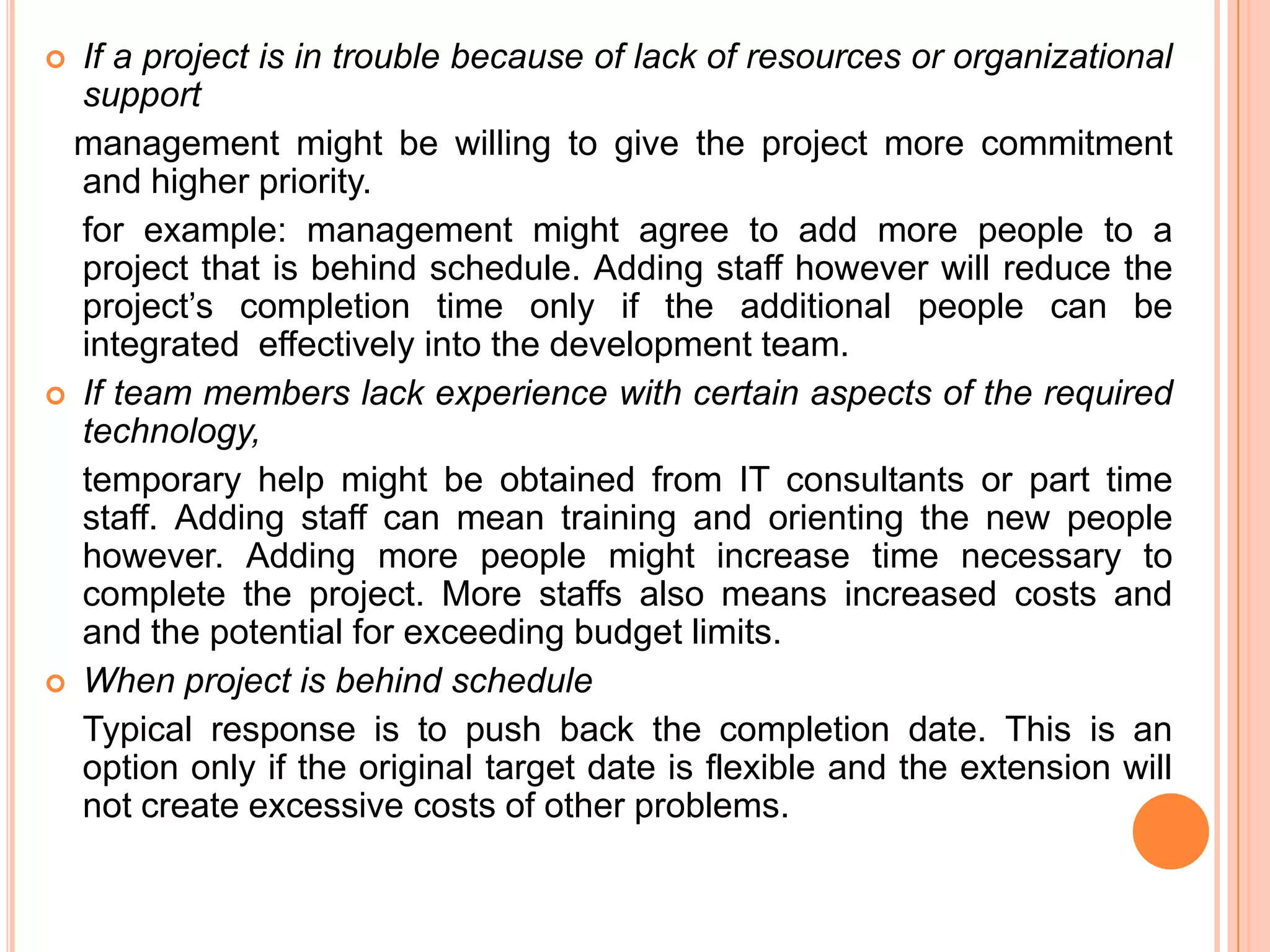  If a project is in trouble because of lack of resources or organizational
  support
 management might be willing to give the project more commitment
  and higher priority.
  for example: management might agree to add more people to a
  project that is behind schedule. Adding staff however will reduce the
  project’s completion time only if the additional people can be
  integrated effectively into the development team.
 If team members lack experience with certain aspects of the required
  technology,
  temporary help might be obtained from IT consultants or part time
  staff. Adding staff can mean training and orienting the new people
  however. Adding more people might increase time necessary to
  complete the project. More staffs also means increased costs and
  and the potential for exceeding budget limits.
 When project is behind schedule
  Typical response is to push back the completion date. This is an
  option only if the original target date is flexible and the extension will
  not create excessive costs of other problems.
 