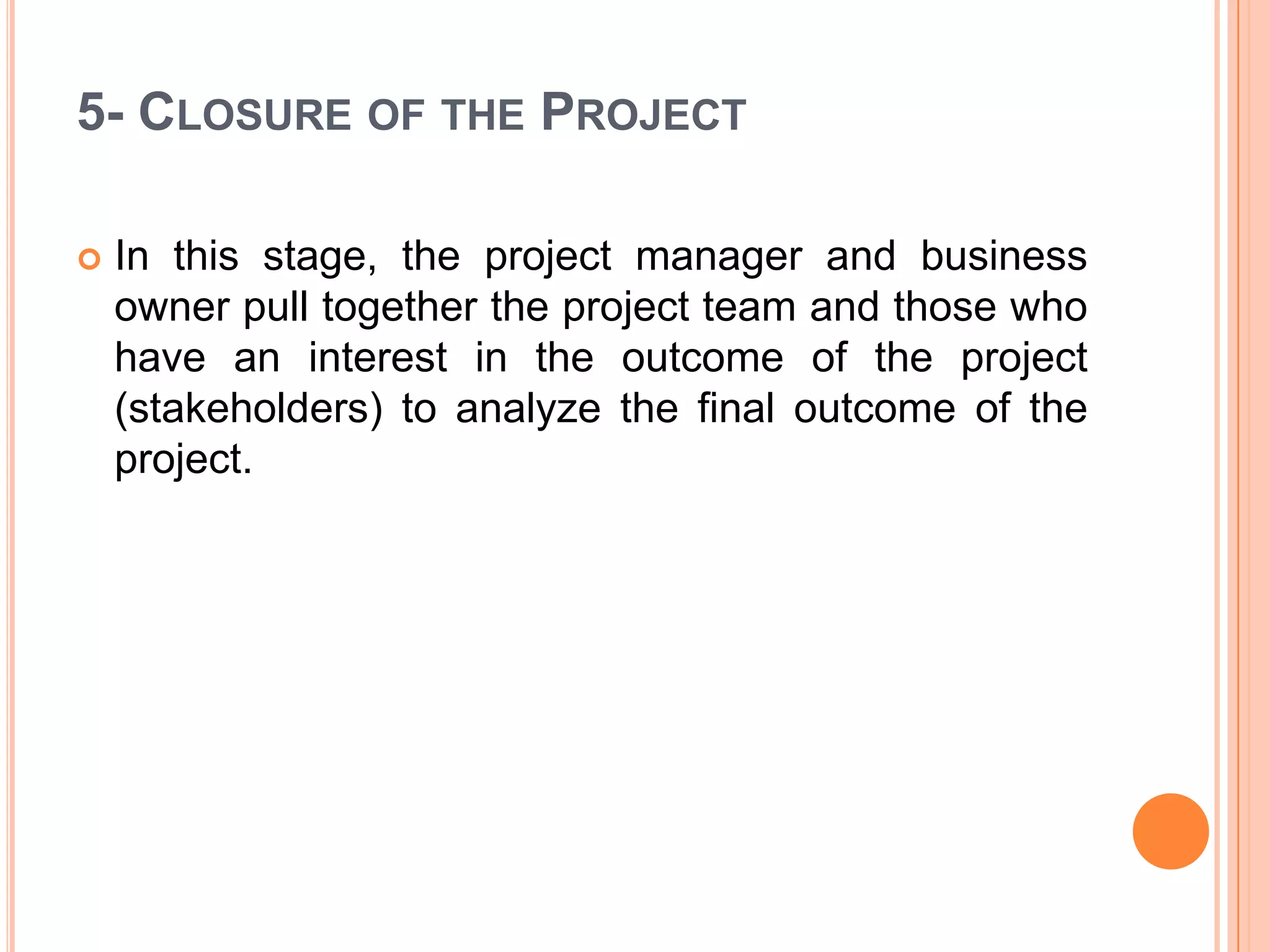 5- CLOSURE OF THE PROJECT

   In this stage, the project manager and business
    owner pull together the project team and those who
    have an interest in the outcome of the project
    (stakeholders) to analyze the final outcome of the
    project.
 