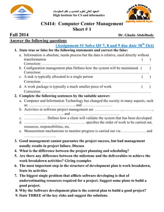 CS414: Computer Center Management
Sheet # 1
Fall 2014 Dr. Ghada Abdelhady
Answer the following questions
(Assignment #1 Solve Q# 7, 8 and 9 due date 30th
Oct)
1. State true or false for the following statements and correct the false:
a. Information is absolute, needs process but the data is relative, used directly without
transformation ( )
Correction: ……………………………………………………………………………
b. Conﬁguration management plan Deﬁnes how the system will be maintained. ( )
Correction: …………………………………………………………………………..
c. A task is typically allocated to a single person ( )
Correction: ……………………………………………………………………………
d. A work package is typically a much smaller piece of work ( )
Correction: ……………………………………………………………………………
2. Complete the following sentences by the suitable answer:
a. Computer and Information Technology has changed the society in many aspects, such
as: ……………., ……………….. and ……………………
b. Activities in software project management are ………………….., …………………..,
………………………….. and …………………………………
c. ……………… Deﬁnes how a client will validate the system that has been developed.
d. ……………… ……………. ………….. speciﬁes the order of work to be carried out,
resources, responsibilities, etc.
e. Measurement mechanisms to monitor progress is carried out via ……………….. and
……………………..
3. Good management cannot guarantee the project success, but bad management
usually results in project failure, Discuss
4. What is the difference between the project planning and scheduling?
5. Are there any difference between the milestone and the deliverables to achieve the
work breakdown activities? Giving examples
6. The most important step in the structure of development plan is work breakdown,
State its activities
7. The biggest single problem that afﬂicts software developing is that of
underestimating resources required for a project. Suggest some plans to build a
good project.
8. Why the Software development plan is the central plan to build a good project?
9. State THREE of the key risks and suggest the solutions.
‫الوعلىهات‬ ‫نظن‬ ‫و‬ ‫الحاسب‬ ‫لعلىم‬ ‫العالى‬ ‫الوعهد‬
High Institute for CS and informatics
 