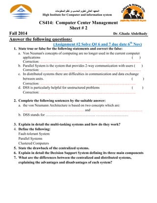 CS414: Computer Center Management
Sheet # 2
Fall 2014 Dr. Ghada Abdelhady
Answer the following questions:
(Assignment #2 Solve Q# 6 and 7 due date 6th
Nov)
1. State true or false for the following statements and correct the false:
a. Von Neuman's concepts of computing are no longer used in the current computer
applications ( )
Correction: …………………………………………………………………………
b. Parallel System is the system that provides 2-way communication with users ( )
Correction: …………………………………………………………………………
c. In distributed systems there are difficulties in communication and data exchange
between units. ( )
Correction: ……………………………………………………………………..
d. DSS is particularly helpful for unstructured problems ( )
Correction: ……………………………………………………………………..
2. Complete the following sentences by the suitable answer:
a. the von Neumann Architecture is based on two concepts which are:
…………………………………………… and …………………………………….
b. DSS stands for …………… …………………….. ………………………
3. Explain in detail the multi-tasking systems and how do they work?
4. Define the following:
Fault-tolerant System
Parallel Systems
Clustered Computers
5. State the drawback of the centralized systems.
6. Explain in detail the Decision Support System defining its three main components
7. What are the differences between the centralized and distributed systems,
explaining the advantages and disadvantages of each system?
‫الوعلىهات‬ ‫نظن‬ ‫و‬ ‫الحاسب‬ ‫لعلىم‬ ‫العالى‬ ‫الوعهد‬
High Institute for Computer and information system
 