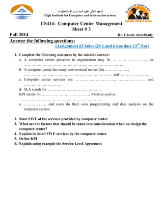 CS414: Computer Center Management
Sheet # 3
Fall 2014 Dr. Ghada Abdelhady
Answer the following questions:
(Assignment #3 Solve Q# 1 and 6 due date 13th
Nov)
1. Complete the following sentences by the suitable answer:
a. A computer center presence in organization may be ……………………….. or
……………………………………………………………………..
b. A computer center has many conventional names like ……………….,
………………….., …………………, ……………………and …………………….
c. Computer center services are: ………………………….., …………………. and
…………………………
d. SLA stands for ……….. …………… ……………..
KPI stands for ………. …………. …………… which is used as
………………………………………………………….
e. ……………… end users do their own programming and data analysis on the
computer system.
2. State FIVE of the services provided by computer center
3. What are the factors that should be taken into consideration when we design the
computer center?
4. Explain in detail FIVE services by the computer center
5. Define KPI
6. Explain using example the Service Level Agreement
‫اﻟﻤﻌﻠﻮﻣﺎت‬ ‫ﻧﻈﻢ‬ ‫و‬ ‫اﻟﺤﺎﺳﺐ‬ ‫ﻟﻌﻠﻮم‬ ‫اﻟﻌﺎﻟﻰ‬ ‫اﻟﻤﻌﮭﺪ‬
High Institute for Computer and information system
 