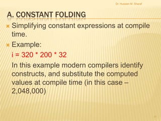 Dr. Hussien M. Sharaf

A. CONSTANT FOLDING
Simplifying constant expressions at compile
time.
 Example:
i = 320 * 200 * 32
In this example modern compilers identify
constructs, and substitute the computed
values at compile time (in this case –
2,048,000)


11

 
