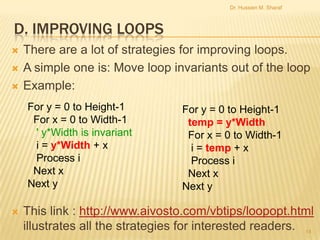 Dr. Hussien M. Sharaf

D. IMPROVING LOOPS





There are a lot of strategies for improving loops.
A simple one is: Move loop invariants out of the loop
Example:
For y = 0 to Height-1
For x = 0 to Width-1
' y*Width is invariant
i = y*Width + x
Process i
Next x
Next y



For y = 0 to Height-1
temp = y*Width
For x = 0 to Width-1
i = temp + x
Process i
Next x
Next y

This link : http://www.aivosto.com/vbtips/loopopt.html
illustrates all the strategies for interested readers. 14

 