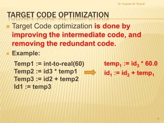 Dr. Hussien M. Sharaf

TARGET CODE OPTIMIZATION


Target Code optimization is done by
improving the intermediate code, and
removing the redundant code.



Example:
Temp1 := int-to-real(60)
Temp2 := id3 * temp1
Temp3 := id2 + temp2
Id1 := temp3

temp1 := id3 * 60.0
id1 := id2 + temp1

16

 