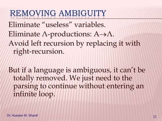 REMOVING AMBIGUITY
Eliminate “useless” variables.
Eliminate Λ-productions: A Λ.
Avoid left recursion by replacing it with
right-recursion.

But if a language is ambiguous, it can’t be
totally removed. We just need to the
parsing to continue without entering an
infinite loop.
Dr. Hussien M. Sharaf

22

 