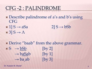 CFG -2 : PALINDROME
Describe palindrome of a’s and b’s using
CFG
 1] S → aSa
2] S → bSb
 3] S → Λ


Derive “baab” from the above grammar.
 S → bSb
[by 2]
→ baSab
[by 1]
→ ba ab
[by 3]


Dr. Hussien M. Sharaf

9

 