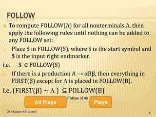 FOLLOW
To compute FOLLOW(A) for all nonterminals A, then
apply the following rules until nothing can be added to
any FOLLOW set:
1. Place $ in FOLLOW(S), where S is the start symbol and
$ is the input right endmarker.
i.e. $ ∈ FOLLOW(S)
2. If there is a production A → αBβ, then everything in
FIRST(β) except for is placed in FOLLOW(B).


i.e. (FIRST(β) ~

) ⊆ FOLLOW(B)

Ali Plays
Dr. Hussien M. Sharaf

Follow of Ali

Plays
4

 