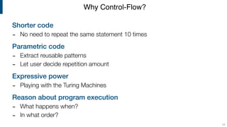 Shorter code
- No need to repeat the same statement 10 times
Parametric code
- Extract reusable patterns
- Let user decide repetition amount
Expressive power
- Playing with the Turing Machines
Reason about program execution
- What happens when?
- In what order?
Why Control-Flow?
17
 