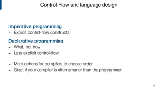 Imperative programming
- Explicit control-flow constructs
Declarative programming
- What, not how
- Less explicit control-flow 
- More options for compilers to choose order
- Great if your compiler is often smarter than the programmer
Control-Flow and language design
18
 