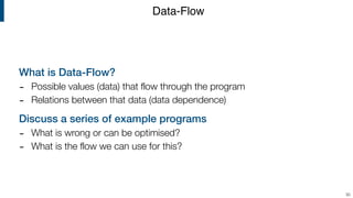 What is Data-Flow?
- Possible values (data) that flow through the program
- Relations between that data (data dependence)
Discuss a series of example programs
- What is wrong or can be optimised?
- What is the flow we can use for this?
Data-Flow
30
 