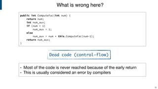 public int ComputeFac(int num) {
return num;
int num_aux;
if (num < 1)
num_aux = 1;
else
num_aux = num * this.ComputeFac(num-1);
return num_aux;
}
What is wrong here?
32
- Most of the code is never reached because of the early return

- This is usually considered an error by compilers
Dead code (control-flow)
 