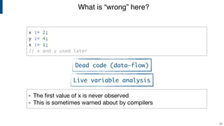 x := 2;
y := 4;
x := 1;
// x and y used later
What is “wrong” here?
33
- The first value of x is never observed

- This is sometimes warned about by compilers
Dead code (data-flow)
Live variable analysis
 