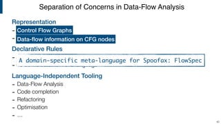 Representation
-
-
Declarative Rules
- To deﬁne control-ﬂow of a language
- To deﬁne data-ﬂow of a language
Language-Independent Tooling
- Data-Flow Analysis
- Code completion
- Refactoring
- Optimisation
- …
Separation of Concerns in Data-Flow Analysis
40
Control Flow Graphs
Data-ﬂow information on CFG nodes
A domain-specific meta-language for Spoofax: FlowSpec
 