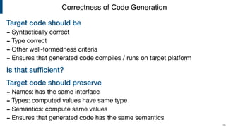 Target code should be
- Syntactically correct

- Type correct

- Other well-formedness criteria

- Ensures that generated code compiles / runs on target platform

Is that sufﬁcient?
Target code should preserve
- Names: has the same interface

- Types: computed values have same type

- Semantics: compute same values

- Ensures that generated code has the same semantics
!16
Correctness of Code Generation
 