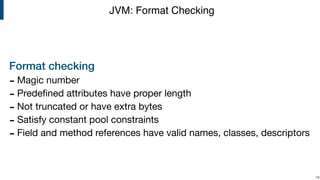 Format checking
- Magic number

- Predeﬁned attributes have proper length 

- Not truncated or have extra bytes

- Satisfy constant pool constraints

- Field and method references have valid names, classes, descriptors
!19
JVM: Format Checking
 