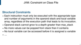 Structural Constraints
- Each instruction must only be executed with the appropriate type
and number of arguments in the operand stack and local variable
array, regardless of the execution path that leads to its invocation.

- Operand stack cannot grow to a depth greater than max_stack

- No more values can be popped from stack than it contains

- No local variable can be accessed before it is assigned a variable

- … 
!21
JVM: Constraint on Class File
 