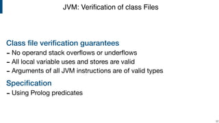 Class ﬁle veriﬁcation guarantees
- No operand stack overﬂows or underﬂows 

- All local variable uses and stores are valid

- Arguments of all JVM instructions are of valid types 

Speciﬁcation
- Using Prolog predicates
!22
JVM: Veriﬁcation of class Files
 