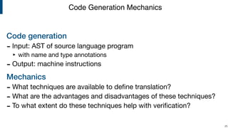 Code generation
- Input: AST of source language program

‣ with name and type annotations

- Output: machine instructions

Mechanics
- What techniques are available to deﬁne translation?

- What are the advantages and disadvantages of these techniques?

- To what extent do these techniques help with veriﬁcation?
!25
Code Generation Mechanics
 
