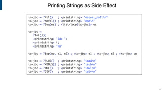 Printing Strings as Side Effect
!27
to-jbc = ?Nil() ; <printstring> "aconst_nulln"
to-jbc = ?NoVal() ; <printstring> "nopn"
to-jbc = ?Seq(es) ; <list-loop(to-jbc)> es
to-jbc =
?Int(i);
<printstring> "ldc ";
<printstring> i;
<printstring> "n"
to-jbc = ?Bop(op, e1, e2) ; <to-jbc> e1 ; <to-jbc> e2 ; <to-jbc> op
to-jbc = ?PLUS() ; <printstring> "iaddn"
to-jbc = ?MINUS() ; <printstring> "isubn"
to-jbc = ?MUL() ; <printstring> "imuln"
to-jbc = ?DIV() ; <printstring> "idivn"
 