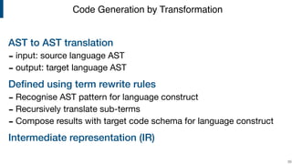 AST to AST translation
- input: source language AST

- output: target language AST

Deﬁned using term rewrite rules
- Recognise AST pattern for language construct

- Recursively translate sub-terms

- Compose results with target code schema for language construct

Intermediate representation (IR)
!33
Code Generation by Transformation
 