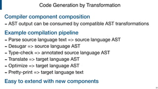 Compiler component composition
- AST output can be consumed by compatible AST transformations

Example compilation pipeline
- Parse source language text => source language AST

- Desugar => source language AST

- Type-check => annotated source language AST

- Translate => target language AST

- Optimize => target language AST

- Pretty-print => target language text

Easy to extend with new components
!36
Code Generation by Transformation
 