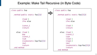Example: Make Tail Recursive (in Byte Code)
!81
.class public Exp
.method public static fac(I)I
iload 1
ifne else
iconst_1
ireturn
else: iload 1
dup
iconst_1
isub
invokestatic Exp/fac(I)I
imul
ireturn
.end method
.class public Exp
.method public static fac(II)I
iload 1
ifne else
iload 2
ireturn
else: iload 1
iconst_1
isub
iload 1
iload 2
imul
invokestatic Exp/fac(II)I
ireturn
.end method
 