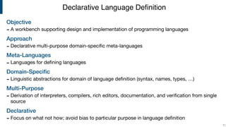 Objective
- A workbench supporting design and implementation of programming languages

Approach
- Declarative multi-purpose domain-speciﬁc meta-languages

Meta-Languages
- Languages for deﬁning languages

Domain-Speciﬁc
- Linguistic abstractions for domain of language deﬁnition (syntax, names, types, …)

Multi-Purpose
- Derivation of interpreters, compilers, rich editors, documentation, and veriﬁcation from single
source

Declarative
- Focus on what not how; avoid bias to particular purpose in language deﬁnition
!11
Declarative Language Deﬁnition
 