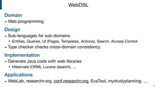 Domain
- Web programming

Design
- Sub-languages for sub-domains

‣ Entities, Queries, UI (Pages, Templates, Actions), Search, Access Control

- Type checker checks cross-domain consistency

Implementation
- Generate Java code with web libraries

‣ Hibernate (ORM), Lucene (search), …

Applications
- WebLab, researchr.org, conf.researchr.org, EvaTool, mystudyplanning, …
!19
WebDSL
 
