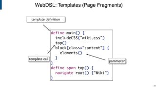 WebDSL: Templates (Page Fragments)
!23
define main() {
includeCSS("wiki.css")
top()
block[class="content"] {
elements()
}
}
define span top() {
navigate root() {"Wiki"}
}
parameter
template deﬁnition
template call
 