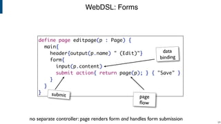 WebDSL: Forms
!24
define page editpage(p : Page) {
main{
header{output(p.name) " (Edit)"}
form{
input(p.content)
submit action{ return page(p); } { "Save" }
}
}
}
data
binding
page
ﬂow
submit
no separate controller: page renders form and handles form submission
 