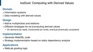 Domain
- Information systems

- Data modeling with derived values

Design
- Native multiplicities and relations

- Diﬀerent strategies for (re-)computing derived values

‣ On demand (on read), incremental (on write), eventual (eventually consistent)

Implementation
- Generate WebDSL code

- Strategy implementation based on static dependency analysis

Applications
- WebLab grading logic
!32
IceDust: Computing with Derived Values
 