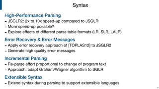 High-Performance Parsing
- JSGLR2: 2x to 10x speed-up compared to JSGLR

- More speed-up possible?

- Explore eﬀects of diﬀerent parse table formats (LR, SLR, LALR)

Error Recovery & Error Messages
- Apply error recovery approach of [TOPLAS12] to JSGLR2

- Generate high quality error messages

Incremental Parsing
- Re-parse eﬀort proportional to change of program text

- Approach: adapt Graham/Wagner algorithm to SGLR

Extensible Syntax
- Extend syntax during parsing to support extensible languages
!41
Syntax
 