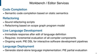 Code Completion
- Semantic code completion based on static semantics

Refactoring
- Sound refactoring scripts

- Refactoring based on scope graph program model 

Live Language Development
- Immediate response after edit of language deﬁnition

- Requires: incremental evaluation of all compiler components

- Ongoing work: PIE DSL for interactive software development pipelines

Language Deployment
- Generate stand-alone language implementation: PIE partial evaluation
!42
Workbench / Editor Services
 