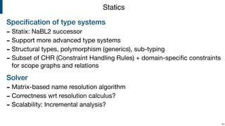 Speciﬁcation of type systems
- Statix: NaBL2 successor

- Support more advanced type systems

- Structural types, polymorphism (generics), sub-typing

- Subset of CHR (Constraint Handling Rules) + domain-speciﬁc constraints
for scope graphs and relations

Solver
- Matrix-based name resolution algorithm

- Correctness wrt resolution calculus?

- Scalability: Incremental analysis?

!44
Statics
 